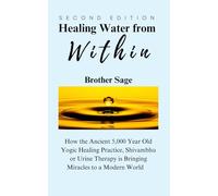 Healing Water from Within by Brother Sage: How the Ancient 5,000 Year Old Yogic Healing Practice, Shivambhu or Urine Therapy is Bringing Miracles to a Modern World