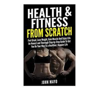Health & Fitness From Scratch: Feel Great, Lose Weight, Gain Muscle And Enjoy Life- An Honest and Thorough Step-by-Step Guide To Get You On Your Way ... (Health Hacks-Fitness Hacks- Weight Loss)