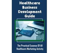 Healthcare Business Development Guide: The Practical Essence Of All Healthcare Marketing Activity