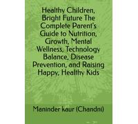 Healthy Children, Bright Future The Complete Parent's Guide to Nutrition, Growth, Mental Wellness, Technology Balance, Disease Prevention, and Raising Happy, Healthy Kids