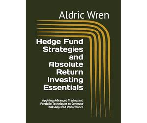 Hedge Fund Strategies and Absolute Return Investing Essentials: Applying Advanced Trading and Portfolio Techniques to Generate Risk Adjusted Performance