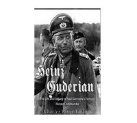 Heinz Guderian: The Life and Legacy of Nazi Germany’s Famous Panzer Commander