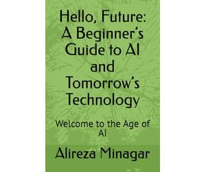 Hello, Future: A Beginner’s Guide to AI and Tomorrow’s Technology: Welcome to the Age of AI