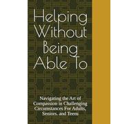 Helping Without Being Able To: Navigating the Art of Compassion in Challenging Circumstances For Adults, Seniors. and Teens