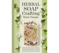 Herbal Soap Crafting Made Simple: A Step-by-Step Guide to Making Natural Soaps with Fresh Herbs, Aromatic Oils, and Spices