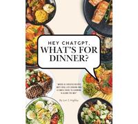 Hey ChatGPT, What's For Dinner?: Where AI-Created Recipes Meet Real-Life Cooking and a Simple Guide to Learning AI Along the Way