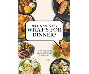 Hey ChatGPT, What's For Dinner?: Where AI-Created Recipes Meet Real-Life Cooking and a Simple Guide to Learning AI Along the Way