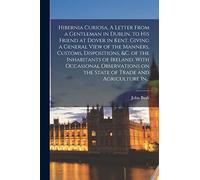 Hibernia Curiosa. A Letter From a Gentleman in Dublin, to His Friend at Dover in Kent. Giving a General View of the Manners, Customs, Dispositions, ... on the State of Trade and Agriculture In...