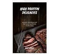HIGH PROTEIN DELICACIES: Muscle-Building Meals and Fat-Burning Foods Made Easy