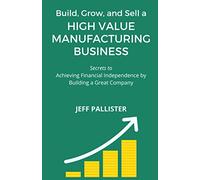 High Value Manufacturing Business: Secrets to Achieving Financial Independence by Building a Great Company