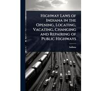 Highway Laws of Indiana in the Opening, Locating, Vacating, Changing and Repairing of Public Highways