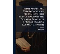 Hints and Essays, Theological and Moral, Intended Briefly to Expose the Corrupt Principles of Calvinism, by a Lay-Man [J. Hollis]