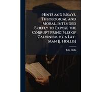Hints and Essays, Theological and Moral, Intended Briefly to Expose the Corrupt Principles of Calvinism, by a Lay-Man [J. Hollis]