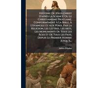Histoire De Jésus-christ D'après La Science Ou Le Christianisme Proclamé, Conformément À La Bible, À L'evangile Et Aux Pères, Par La Religion, ... Tous Les Pays, Depuis Le Premier Homme Jusqu