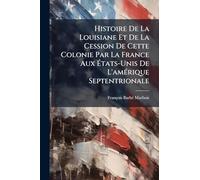 Histoire De La Louisiane Et De La Cession De Cette Colonie Par La France Aux États-Unis De L'amérique Septentrionale
