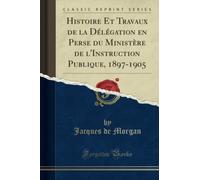 Histoire Et Travaux de la Délégation en Perse du Ministère de l'Instruction Publique, 1897-1905 (Classic Reprint)