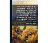 Histoire Impartiale Du Procès De Louis Xvi, Ci-devant Roi Des Français Ou Recueil ... De Tous Les Rapports Faits À La Convention Nationale Concernant Le Procès Du Ci-devant Roi, Volume 5...