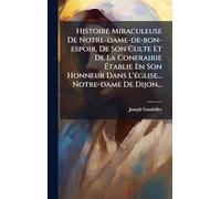 Histoire Miraculeuse De Notre-dame-de-bon-espoir, De Son Culte Et De La Confrairie Établie En Son Honneur Dans L'église... Notre-dame De Dijon...