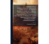 Historia De La Administración Pública De España En Sus Diferentes Ramos De Derecho Público, Diplomacia, Organización Administrativa Y Hacienda... ... Españoles Sobre... Administración......