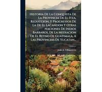 Historia De La Conquista De La Provincia De El Itza, Reduccion, Y Progressos De La De El Lacandon Y Otras Naciones De Indios Barbaros, De La Mediacion ... De Guatimala, A Las Provincias De Yucatan...