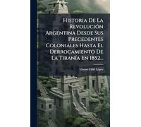 Historia De La RevoluciÃ3n Argentina Desde Sus Precedentes Coloniales Hasta El Derrocamiento De La TiranÃ-a En 1852...