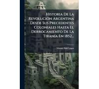 Historia De La Revolución Argentina Desde Sus Precedentes Coloniales Hasta El Derrocamiento De La Tiranía En 1852...