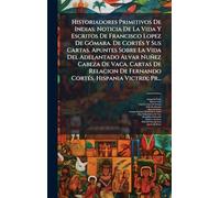 Historiadores Primitivos De Indias: Noticia De La Vida Y Escritos De Francisco Lopez De Gómara. De Cortés Y Sus Cartas. Apuntes Sobre La Vida Del ... De Fernando Cortés. Hispania Victrix; Pr...