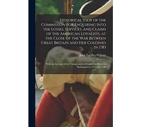 Historical View of the Commission for Enquiring Into the Losses, Services, and Claims of the American Loyalists, at the Close of the War Between Great ... of the Compensation Granted to Them By...