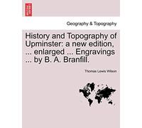 History and Topography of Upminster: A New Edition, ... Enlarged ... Engravings ... by B. A. Branfill.