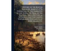 History of the Boston Massacre, March 5, 1770, Consisting of the Narrative of the Town, the Trial of the Soldiers, and a Historical Introduction Containing Unpublished Documents of John Adams, Etc