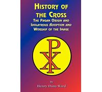 History of the Cross: The Pagan Origin, and Idolatroous Adoption and Worship, of the Image