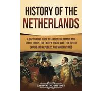 History of the Netherlands: A Captivating Guide to Ancient Germanic and Celtic Tribes, the Eighty Years’ War, the Dutch Empire and Republic, and Modern Times (European Countries)