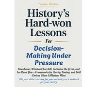 HISTORY'S HARD-WON LESSONS FOR DECISION-MAKING UNDER PRESSURE: Eisenhower, Winston Churchill, Catherine the Great, and Lee Kuan Yew-Frameworks for Clarity, Timing, and Bold Choices When It Matters