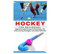 HOCKEY FOR BEGINNERS: Beginners Guide On How To Play Hockey, The Rules, Scoring, Strategies, Instructions And More