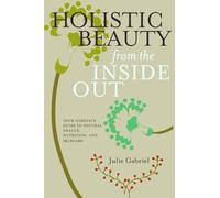 Holistic Beauty From The Inside Out: Your Complete Guide to Natural Health, Nutrition and Skincare