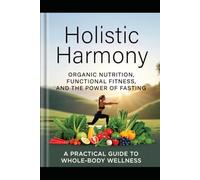 Holistic Harmony: Organic Nutrition, Functional Fitness, and the Power of Fasting.: A Practical Guide to Whole-Body Wellness