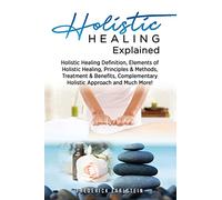 Holistic Healing Explained: Holistic Healing Definition, Elements of Holistic Healing, Principles & Methods, Treatment & Benefits, Complementary Holistic Approach and Much More!