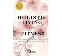 Holistic Living for Fitness: A Mindful Approach to Workouts, Meal Planning, and Lasting Weight Loss in a Hectic World