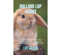 HOLLAND LOP RABBIT: Complete Guides On How To Own Holland Lop Rabbits. Learn How To House Feed Behavior And Care For Them