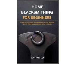 HOME BLACKSMITHING FOR BEGINNERS: A STEP-BY-STEP GUIDE TO FORGING SKILLS, TOOL MASTERY, SAFETY ESSENTIALS, AND FIRST METAL PROJECTS