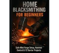 HOME BLACKSMITHING FOR BEGINNERS: Safe Mini-Forge Setup, Hammer Control, and 12 Starter Projects