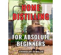 Home Distilling For Absolute Beginners: Crafting Homemade Spirits Made Easy: A Complete Guide for Novice Distillers