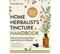 Home Herbalist’s Tincture Handbook: Step-by-step Guide from Harvesting to Dosage with Exact Ratios, Everyday Wellness Recipes & Potent Herb Synergies to Craft Natural Remedies You Can Trust
