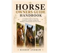 Horse Owners Guide Handbook: A Complete Guide to Choosing, Caring for, Training, Feeding, and Building a Lifelong Bond with Your Horse
