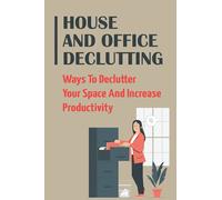 House And Office Declutting: Ways To Declutter Your Space And Increase Productivity: Ideas For A Clutter-Free Home