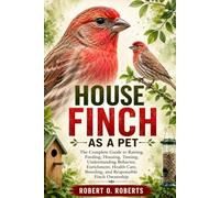 HOUSE FINCH AS A PET: The Complete Guide to Raising, Feeding, Housing, Taming, Understanding Behavior, Enrichment, Health Care, Breeding, and Responsible Finch Ownership