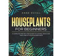 Houseplants for Beginners: A Complete Guide to Choose, Grow and Take Care of your Houseplants