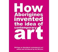 How Aborigines Invented the Idea of Contemporary Art : Writings on Aborginal Art 19080-2006