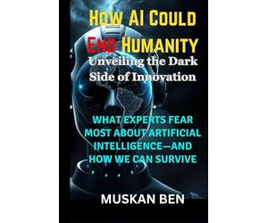 How AI Could End Humanity: What Experts Fear Most About Artificial Intelligence-and How We Can Survive