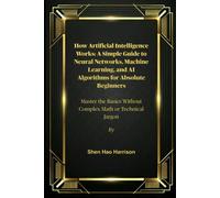 How Artificial Intelligence Works: A Simple Guide to Neural Networks, Machine Learning, and AI Algorithms for Absolute Beginners: Master the Basics Without Complex Math or Technical Jargon